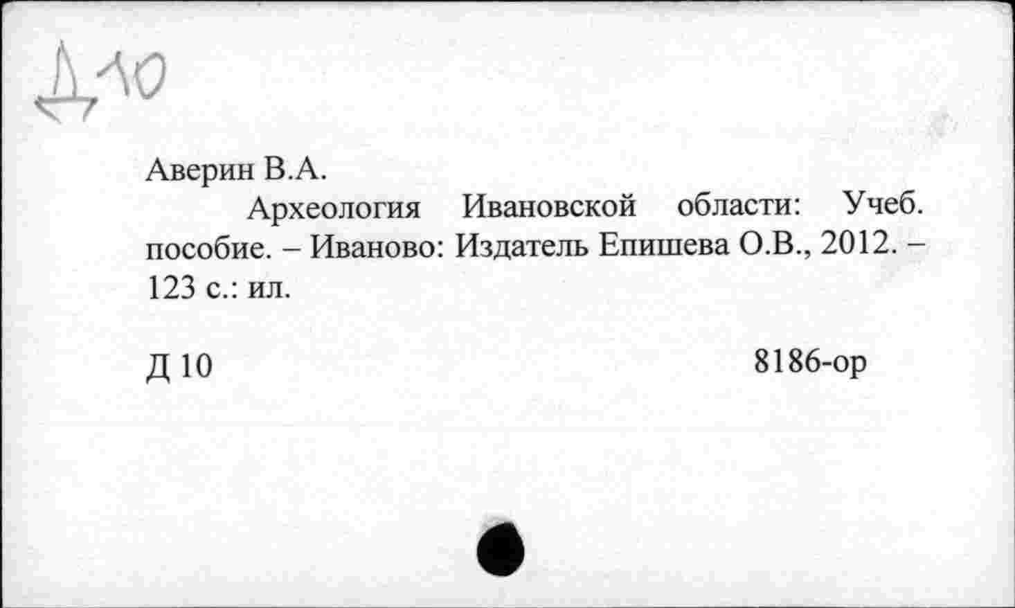 ﻿№
Аверин В.А.
Археология Ивановской области: Учеб, пособие. - Иваново: Издатель Епишева О.В., 2012. -123 с.: ил.
ДЮ
8186-ор
